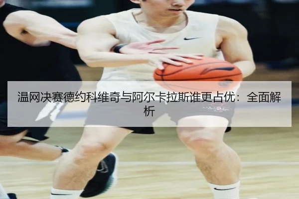 温网决赛德约科维奇与阿尔卡拉斯谁更占优：全面解析