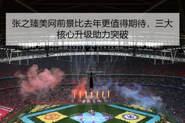 张之臻美网前景比去年更值得期待，三大核心升级助力突破