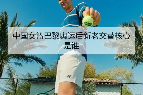 中国女篮巴黎奥运后新老交替核心是谁